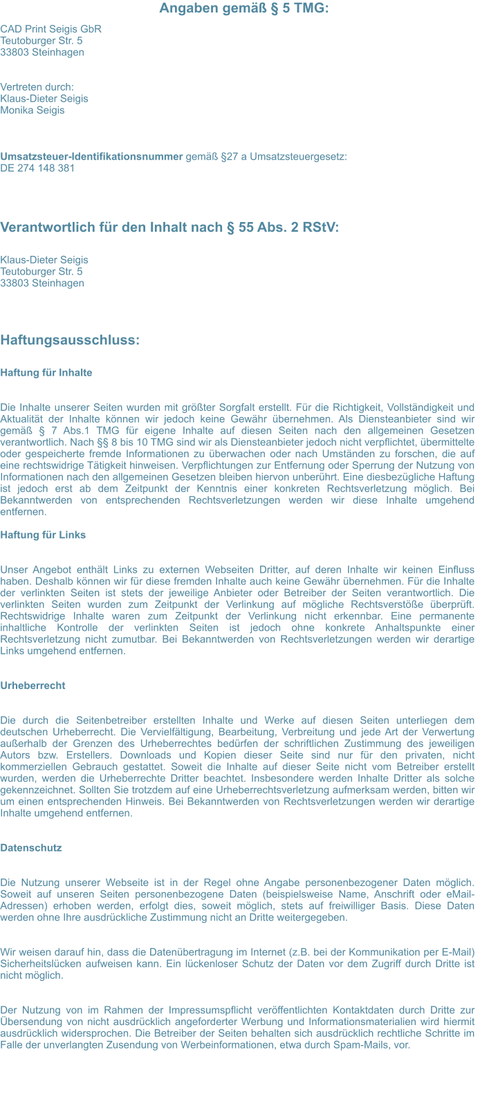 Angaben gem  5 TMG: CAD Print Seigis GbR Teutoburger Str. 5 33803 Steinhagen   Vertreten durch:  Klaus-Dieter Seigis  Monika Seigis    Umsatzsteuer-Identifikationsnummer gem 27 a Umsatzsteuergesetz: DE 274 148 381 Verantwortlich fr den Inhalt nach  55 Abs. 2 RStV:  Klaus-Dieter Seigis Teutoburger Str. 5 33803 Steinhagen Haftungsausschluss:  Haftung fr Inhalte   Die Inhalte unserer Seiten wurden mit grter Sorgfalt erstellt. Fr die Richtigkeit, Vollstndigkeit und Aktualitt der Inhalte knnen wir jedoch keine Gewhr bernehmen. Als Diensteanbieter sind wir gem  7 Abs.1 TMG fr eigene Inhalte auf diesen Seiten nach den allgemeinen Gesetzen verantwortlich. Nach  8 bis 10 TMG sind wir als Diensteanbieter jedoch nicht verpflichtet, bermittelte oder gespeicherte fremde Informationen zu berwachen oder nach Umstnden zu forschen, die auf eine rechtswidrige Ttigkeit hinweisen. Verpflichtungen zur Entfernung oder Sperrung der Nutzung von Informationen nach den allgemeinen Gesetzen bleiben hiervon unberhrt. Eine diesbezgliche Haftung ist jedoch erst ab dem Zeitpunkt der Kenntnis einer konkreten Rechtsverletzung mglich. Bei Bekanntwerden von entsprechenden Rechtsverletzungen werden wir diese Inhalte umgehend entfernen.  Haftung fr Links   Unser Angebot enthlt Links zu externen Webseiten Dritter, auf deren Inhalte wir keinen Einfluss haben. Deshalb knnen wir fr diese fremden Inhalte auch keine Gewhr bernehmen. Fr die Inhalte der verlinkten Seiten ist stets der jeweilige Anbieter oder Betreiber der Seiten verantwortlich. Die verlinkten Seiten wurden zum Zeitpunkt der Verlinkung auf mgliche Rechtsverste berprft. Rechtswidrige Inhalte waren zum Zeitpunkt der Verlinkung nicht erkennbar. Eine permanente inhaltliche Kontrolle der verlinkten Seiten ist jedoch ohne konkrete Anhaltspunkte einer Rechtsverletzung nicht zumutbar. Bei Bekanntwerden von Rechtsverletzungen werden wir derartige Links umgehend entfernen.   Urheberrecht   Die durch die Seitenbetreiber erstellten Inhalte und Werke auf diesen Seiten unterliegen dem deutschen Urheberrecht. Die Vervielfltigung, Bearbeitung, Verbreitung und jede Art der Verwertung auerhalb der Grenzen des Urheberrechtes bedrfen der schriftlichen Zustimmung des jeweiligen Autors bzw. Erstellers. Downloads und Kopien dieser Seite sind nur fr den privaten, nicht kommerziellen Gebrauch gestattet. Soweit die Inhalte auf dieser Seite nicht vom Betreiber erstellt wurden, werden die Urheberrechte Dritter beachtet. Insbesondere werden Inhalte Dritter als solche gekennzeichnet. Sollten Sie trotzdem auf eine Urheberrechtsverletzung aufmerksam werden, bitten wir um einen entsprechenden Hinweis. Bei Bekanntwerden von Rechtsverletzungen werden wir derartige Inhalte umgehend entfernen.   Datenschutz   Die Nutzung unserer Webseite ist in der Regel ohne Angabe personenbezogener Daten mglich. Soweit auf unseren Seiten personenbezogene Daten (beispielsweise Name, Anschrift oder eMail-Adressen) erhoben werden, erfolgt dies, soweit mglich, stets auf freiwilliger Basis. Diese Daten werden ohne Ihre ausdrckliche Zustimmung nicht an Dritte weitergegeben.   Wir weisen darauf hin, dass die Datenbertragung im Internet (z.B. bei der Kommunikation per E-Mail) Sicherheitslcken aufweisen kann. Ein lckenloser Schutz der Daten vor dem Zugriff durch Dritte ist nicht mglich.   Der Nutzung von im Rahmen der Impressumspflicht verffentlichten Kontaktdaten durch Dritte zur bersendung von nicht ausdrcklich angeforderter Werbung und Informationsmaterialien wird hiermit ausdrcklich widersprochen. Die Betreiber der Seiten behalten sich ausdrcklich rechtliche Schritte im Falle der unverlangten Zusendung von Werbeinformationen, etwa durch Spam-Mails, vor.